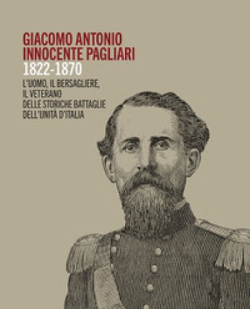 Giacomo Antonio Innocente Pagliari. 1822-1870. L'uomo, il bersagliere, il veterano delle storiche battaglie dell'Unità d'Italia