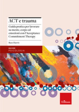 Act e trauma. Guida pratica per lavorare su mente, corpo ed emozioni con l'Acceptance Commitment Therapy Russ Harris
