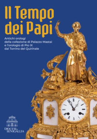 Il tempo dei papi. Antichi orologi della collezione di Palazzo Mastai e l'orologio di Pio IX dal Torrino del Quirinale Marco Lattanzi