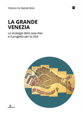La Grande Venezia. Le strategie dello Iacp-Ater e il progetto per la città Vittorio De Battisti Besi