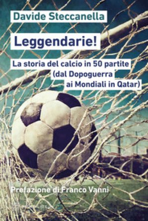 Leggendarie! La storia del calcio in 50 partite (dal Dopoguerra ai Mondiali in Qatar) Davide Steccanella