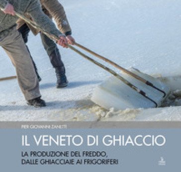 Il Veneto di ghiaccio. La produzione del freddo, dalle ghiacciaie ai frigoriferi. Ediz. illustrata Piergiovanni Zanetti