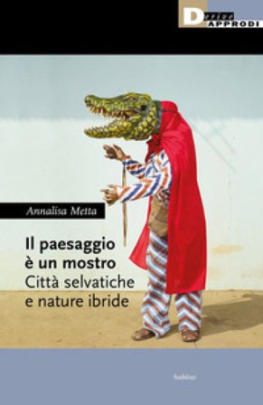 Il paesaggio è un mostro. Città selvatiche e nature ibride Annalisa Metta