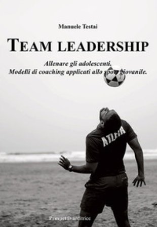 Team Leadership. Allenare gli adolescenti. Modelli di coaching applicati allo sport giovanile Manuele Testai