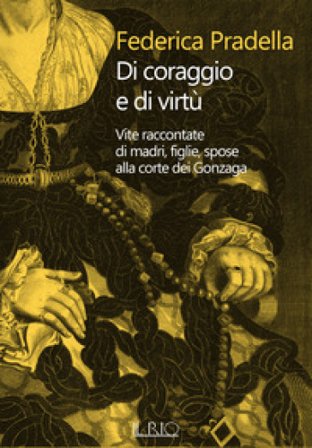 Di coraggio e di virtù. Vite raccontate di madri, figlie, spose alla corte dei Gonzaga Federica Pradella