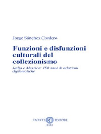 Funzioni e disfunzioni culturali del collezionismo. Italia e Messico: 150 anni di relazioni diplomatiche. Nuova ediz. Jorge Sánchez Cordero