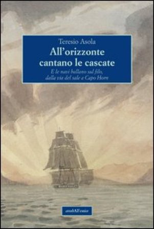 All'orizzonte cantano le cascate. E le navi ballano sul filo, dalla via del sale a Capo Horn Teresio Asola