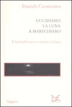 Uccidiamo la luna a Marechiaro. Il sud nella nuova narrativa italiana Daniela Carmosino