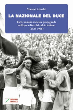 La Nazionale del duce. Fatti, uomini, società e propaganda nell'epoca d'oro del calcio italiano (1929-1938). Nuova ediz. Mauro Grimaldi