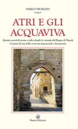 Atri e gli Acquaviva. Quattro secoli di storia e sullo sfondo le vicende del Regno di Napoli Enrico Trubiano