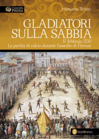 Gladiatori sulla sabbia. 17 febbraio 1530. La partita di calcio durante l'assedio di Firenze Massimo Trifirò