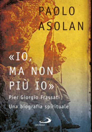«Io, ma non più io». Pier Giorgio Frassati. Una biografia spirituale Paolo Asolan