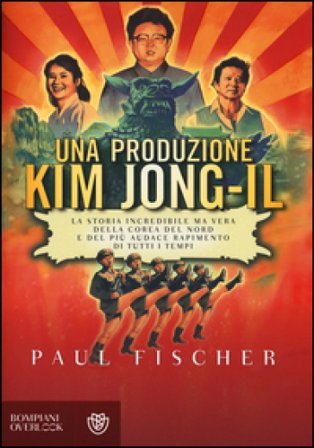 Una produzione Kim Jong-Il. La storia incredibile ma vera della Corea del Nord e del più audace rapimento di tutti i tempi Paul Fischer