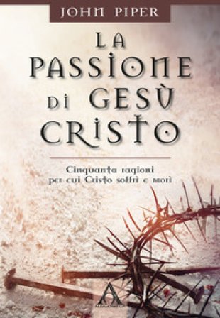 La passione di Gesù Cristo. Cinquanta ragioni per cui Cristo soffrì e morì John Piper