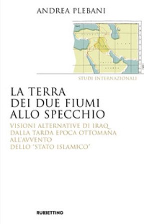 La terra dei due fiumi allo specchio. Visioni alternative di Iraq dalla tarda epoca ottomana all'avvento dello «Stato islamico» Andrea Plebani