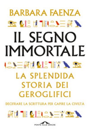 Il segno immortale. La splendida storia dei geroglifici. Decifrare la scrittura per capire la civiltà Barbara Faenza