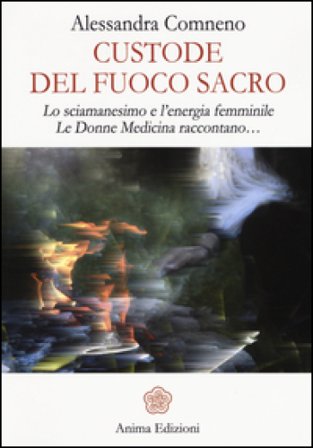Custode del fuoco sacro. Lo sciamanesimo e l'energia femminile. Le donne medicina raccontano... Alessandra Comneno