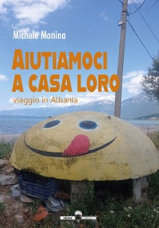 Aiutiamoci a casa loro. Viaggio in Albania Michele Monina