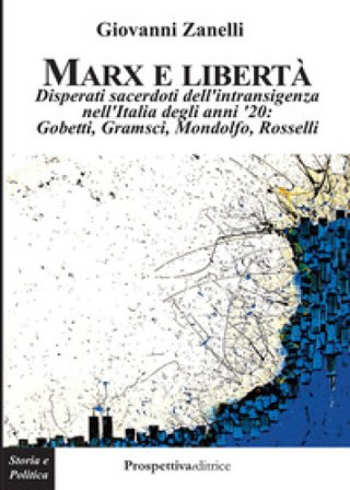 Marx e libertà. Disperati sacerdoti dell'intransigenza nell'Italia degli anni '20: Gobetti, Gramsci, Mondolfo, Rosselli Giovanni Zanelli