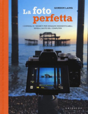La foto perfetta. I consigli e i segreti per immagini indimenticabili, senza l'aiuto del computer Gordon Laing