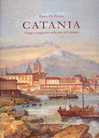 Catania. Viaggi e viaggiatori nella città del vulcano. Itinerari tra il XVI e il XIX secolo Ilaria Di Pietra