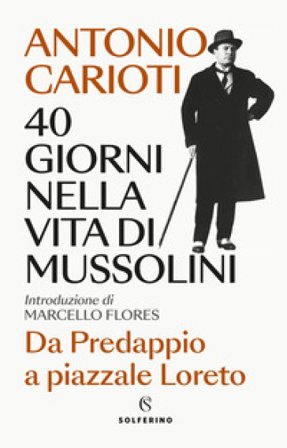 40 giorni nella vita di Mussolini. Da Predappio a piazzale Loreto Antonio Carioti