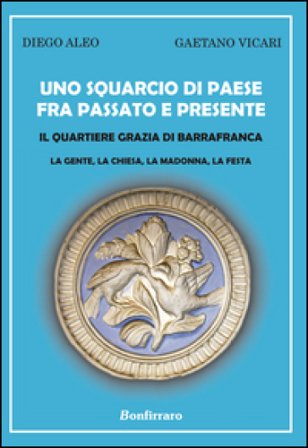 Uno squarcio di paese fra passato e presente. Il quartiere Grazia di Barrafranca. La gente, la chiesa, la Madonna, la festa Diego Aleo