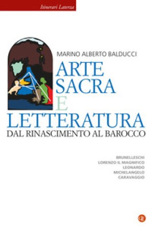Arte sacra e letteratura dal Rinascimento al Barocco. Brunelleschi, Lorenzo il Magnifico, Leonardo, Michelangelo, Caravaggio Marino Alberto Balducci