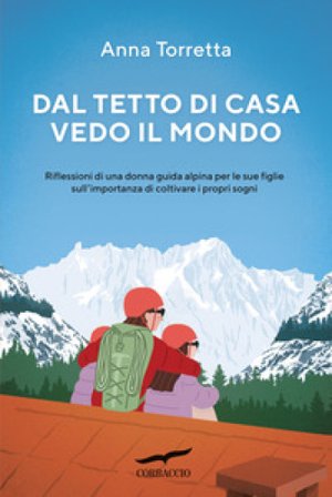 Dal tetto di casa vedo il mondo. Riflessioni di una donna guida alpina per le sue figlie sull'importanza di coltivare i propri sogni Anna Torretta