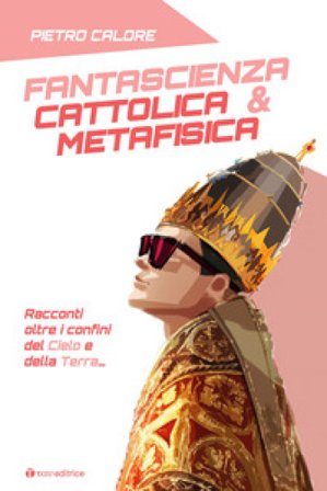 Fantascienza cattolica & metafisica. Racconti oltre i confini del cielo e della terra Pietro Calore