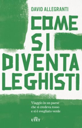 Come si diventa leghisti. Viaggio in un paese che si credeva rosso e si è svegliato verde David Allegranti