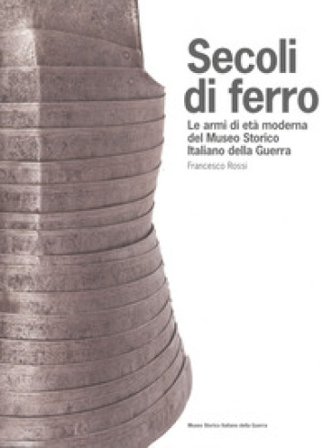 Secoli di ferro. Le armi di età moderna del Museo storico italiano della guerra Francesco Rossi
