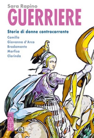 Guerriere. Storie di donne controcorrente. Camilla. Giovanna d'Arco. Bradamante. Marfisa. Clorinda Sara Rapino