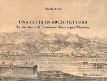Una città in architettura. Le incisioni di Francesco Sicuro per Messina. Ediz. illustrata Nicola Aricò