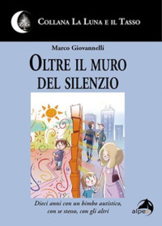 Oltre il muro del silenzio. Dieci anni con un bimbo autistico, con se stesso, con gli altri Marco Giovannelli