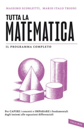 Tutta la matematica. Per capire i concetti e imparare i fondamentali dagli insiemi alle equazioni differenziali Massimo Scorletti