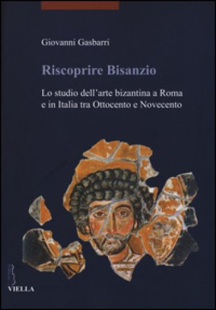 Riscoprire Bisanzio. Lo studio dell'arte bizantina a Roma e in Italia tra Ottocento e Novecento. Ediz. illustrata Giovanni Gasbarri