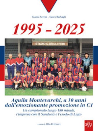 1995-2025 Aquila Montevarchi. A 30 anni dall'emozionante promozione in C1. Un campionato lungo 180 minuti, l'impresa con il Sandonà e l'esodo di Lugo.