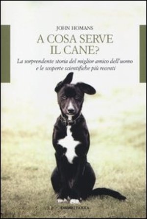 A cosa serve il cane? La sorprendente storia del miglior amico dell'uomo e le scoperte scientifiche più recenti John Homans