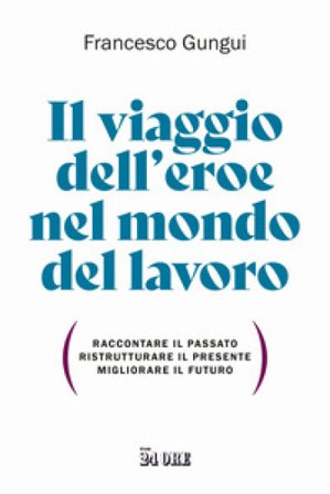 Il viaggio dell'eroe nel mondo del lavoro. Raccontare il passato, ristrutturare il presente, migliorare il futuro Francesco Gungui
