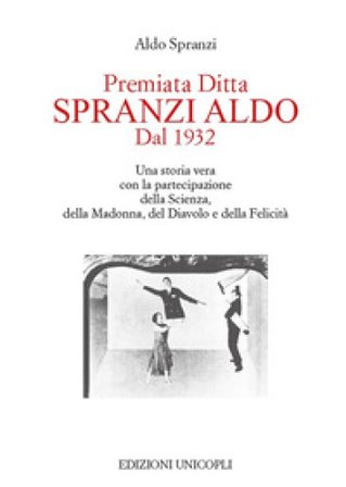 Premiata ditta Spranzi Aldo dal 1932. Una storia vera con la partecipazione della scienza, della Madonna, del diavolo e della felicità Aldo Spranzi