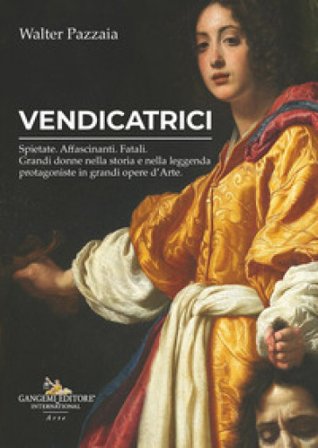 Vendicatrici. Spietate. Affascinanti. Fatali. Grandi donne nella storia e nella leggenda protagoniste in grandi opere d'arte Walter Pazzaia