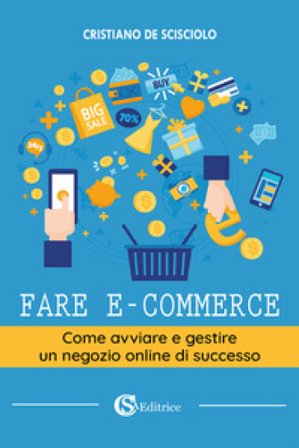 Fare e-commerce. Come avviare e gestire un negozio online di successo Cristiano De Scisciolo