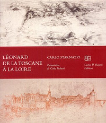 Léonard de la Toscane à la Loire. Ediz. francese Carlo Starnazzi