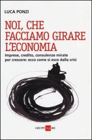 Noi, che facciamo girare l'economia. Imprese, credito, consulenze mirate per crescere: ecco come si esce dalla crisi Luca Ponzi