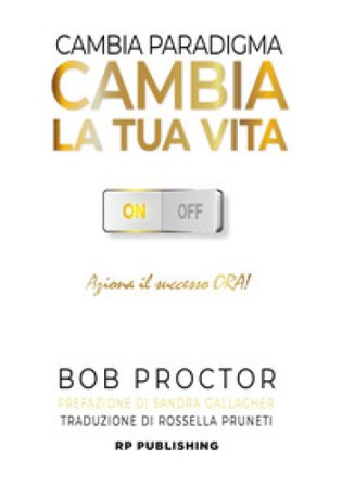 Cambia paradigma. Cambia la tua vita. Aziona il successo ora! Bob Proctor