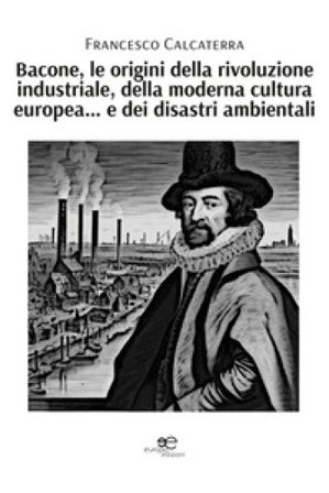 Bacone, le origini della rivoluzione industriale, della moderna cultura europea... e dei disastri ambientali Francesco Calcaterra