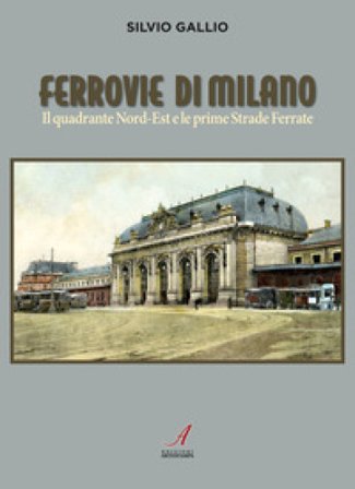 Ferrovie di Milano. Il quadrante Nord-Est e le prime Strade Ferrate Silvio Gallio