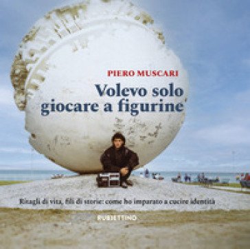 Volevo solo giocare a figurine. Ritagli di vita, fili di storie: come ho imparato a cucire identità Piero Muscari