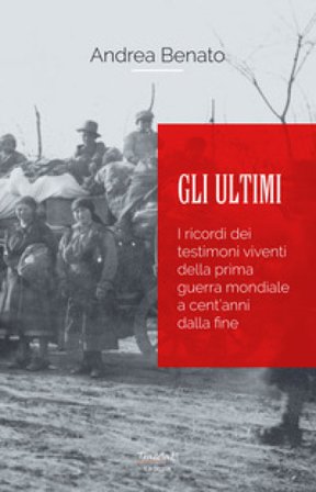 Gli ultimi. I ricordi dei testimoni viventi della prima guerra mondiale a cent'anni dalla fine. Nuova ediz. Andrea Benato
